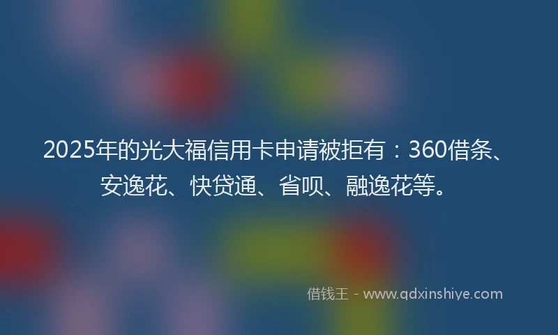 2025年的光大福信用卡申请被拒有：360借条、安逸花、快贷通、省呗、融逸花等。