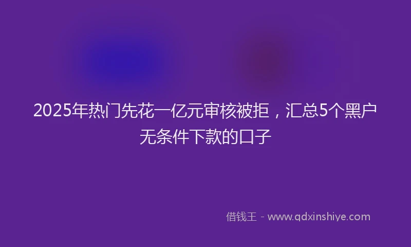 2025年热门先花一亿元审核被拒，汇总5个黑户无条件下款的口子
