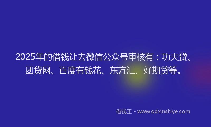 2025年的借钱让去微信公众号审核有：功夫贷、团贷网、百度有钱花、东方汇、好期贷等。