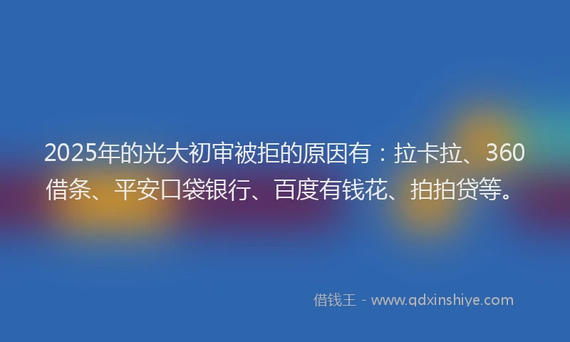 2025年的光大初审被拒的原因有：拉卡拉、360借条、平安口袋银行、百度有钱花、拍拍贷等。