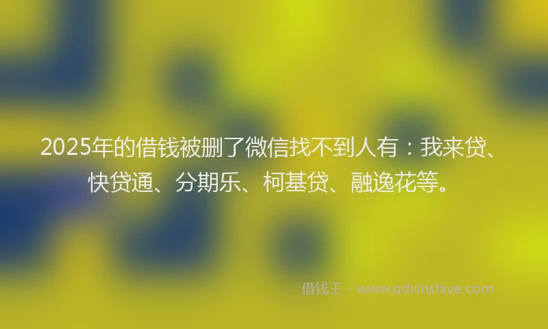 2025年的借钱被删了微信找不到人有：我来贷、快贷通、分期乐、柯基贷、融逸花等。