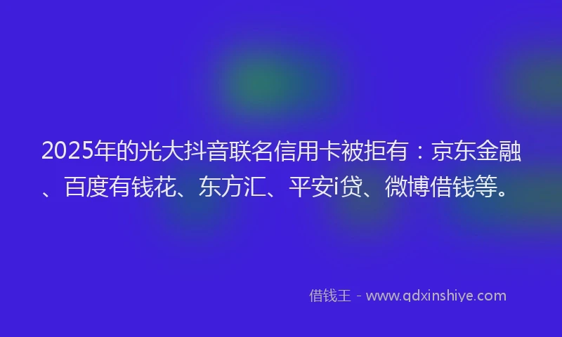 2025年的光大抖音联名信用卡被拒有：京东金融、百度有钱花、东方汇、平安i贷、微博借钱等。