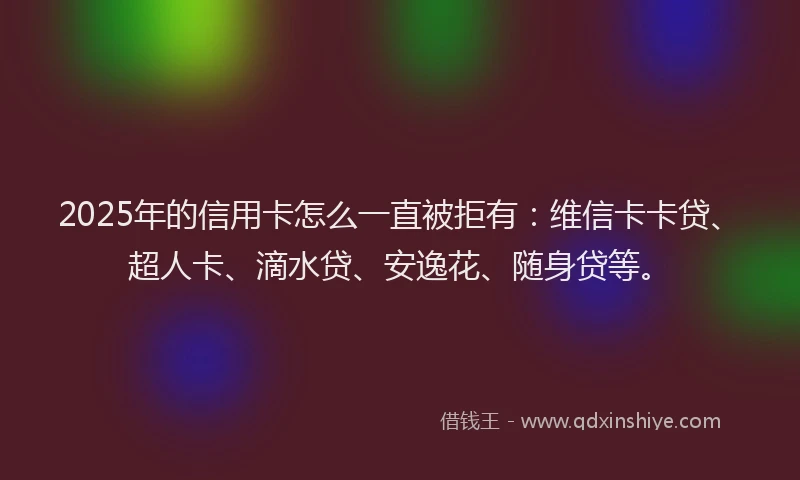 2025年的信用卡怎么一直被拒有：维信卡卡贷、超人卡、滴水贷、安逸花、随身贷等。