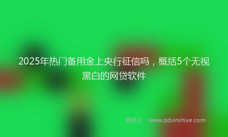 2025年热门备用金上央行征信吗，概括5个无视黑白的网贷软件