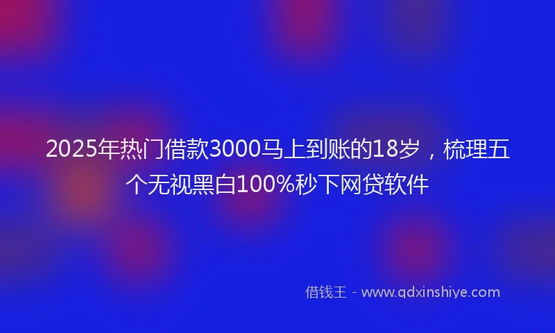 2025年热门借款3000马上到账的18岁，梳理五个无视黑白100%秒下网贷软件