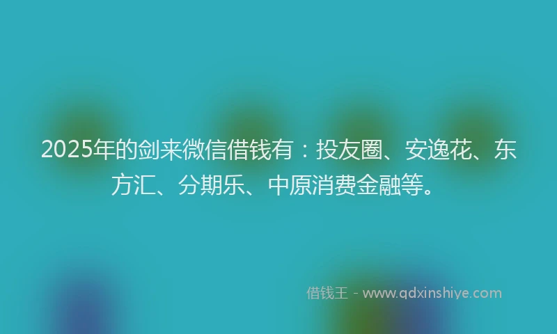2025年的剑来微信借钱有：投友圈、安逸花、东方汇、分期乐、中原消费金融等。