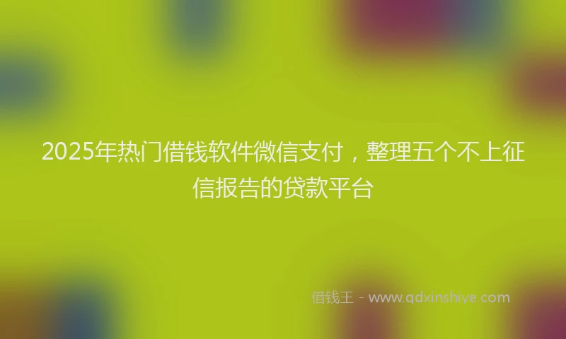 2025年热门借钱软件微信支付，整理五个不上征信报告的贷款平台