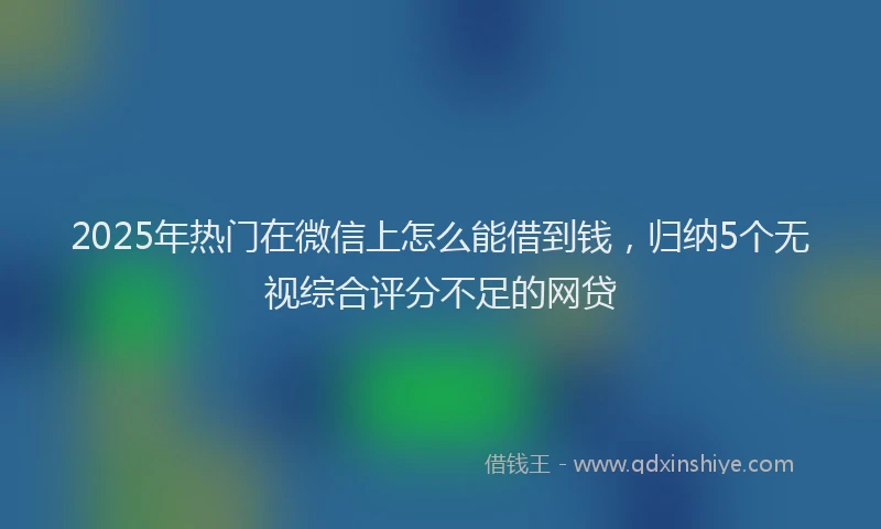 2025年热门在微信上怎么能借到钱，归纳5个无视综合评分不足的网贷