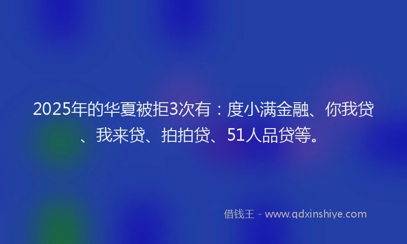 2025年的华夏被拒3次有：度小满金融、你我贷、我来贷、拍拍贷、51人品贷等。