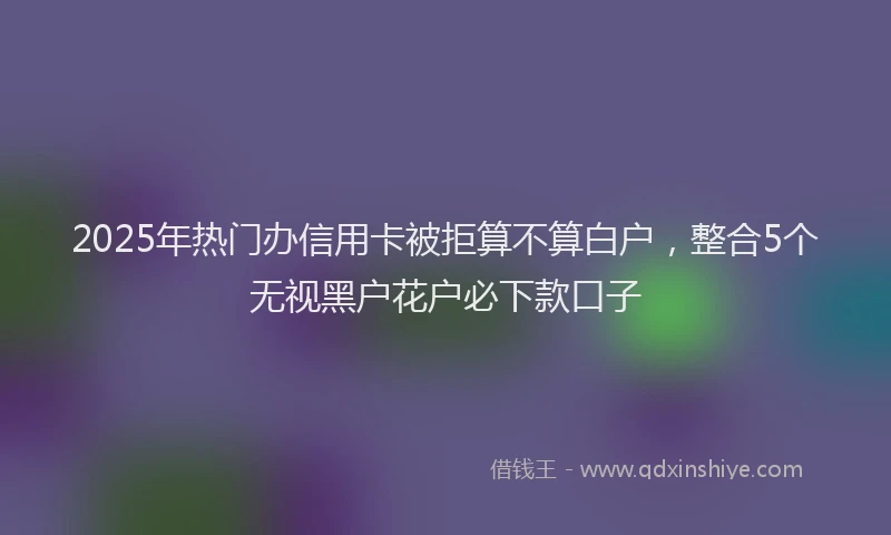 2025年热门办信用卡被拒算不算白户，整合5个无视黑户花户必下款口子
