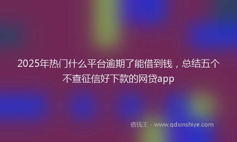 2025年热门什么平台逾期了能借到钱，总结五个不查征信好下款的网贷app