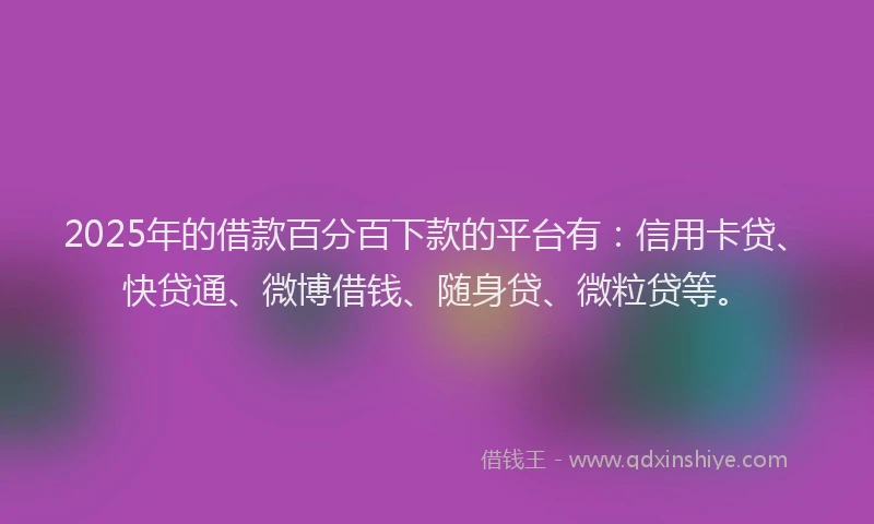 2025年的借款百分百下款的平台有：信用卡贷、快贷通、微博借钱、随身贷、微粒贷等。