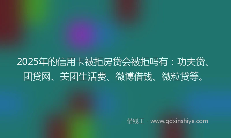 2025年的信用卡被拒房贷会被拒吗有:功夫贷、团贷网、美团生活费、微博借钱、微粒贷等。