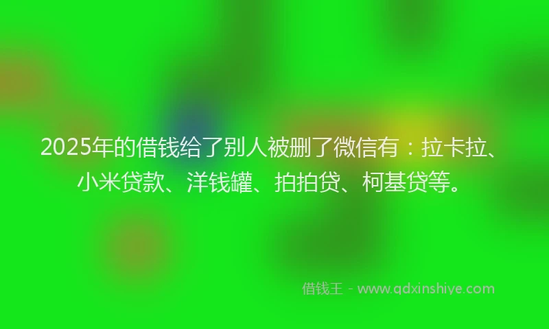 2025年的借钱给了别人被删了微信有：拉卡拉、小米贷款、洋钱罐、拍拍贷、柯基贷等。