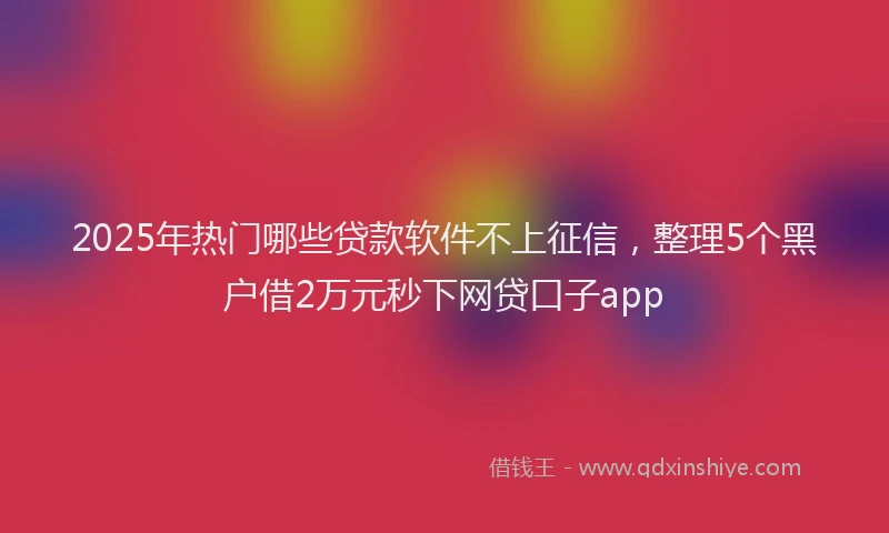 2025年热门哪些贷款软件不上征信，整理5个黑户借2万元秒下网贷口子app