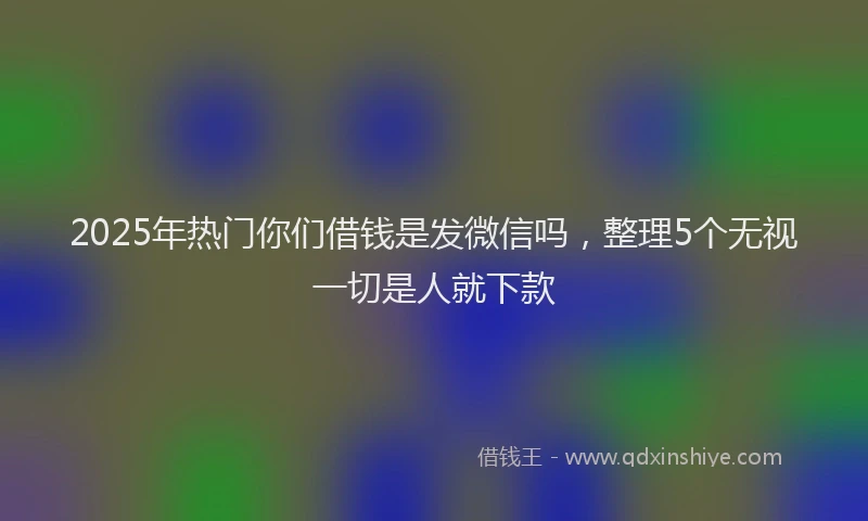 2025年热门你们借钱是发微信吗，整理5个无视一切是人就下款