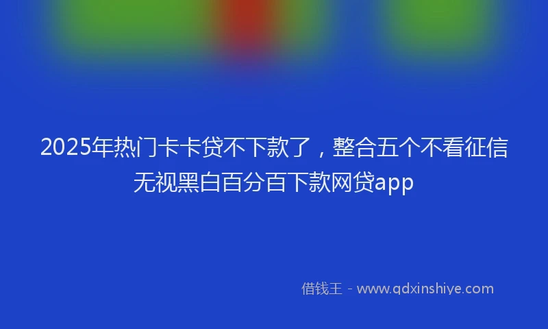 2025年热门卡卡贷不下款了，整合五个不看征信无视黑白百分百下款网贷app