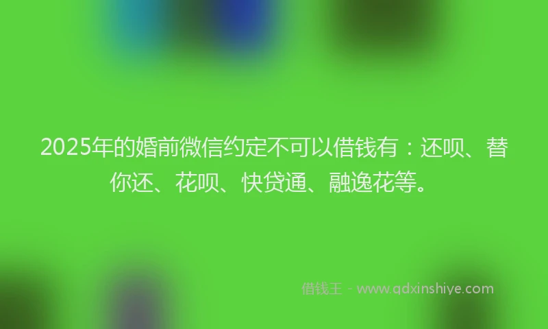 2025年的婚前微信约定不可以借钱有：还呗、替你还、花呗、快贷通、融逸花等。