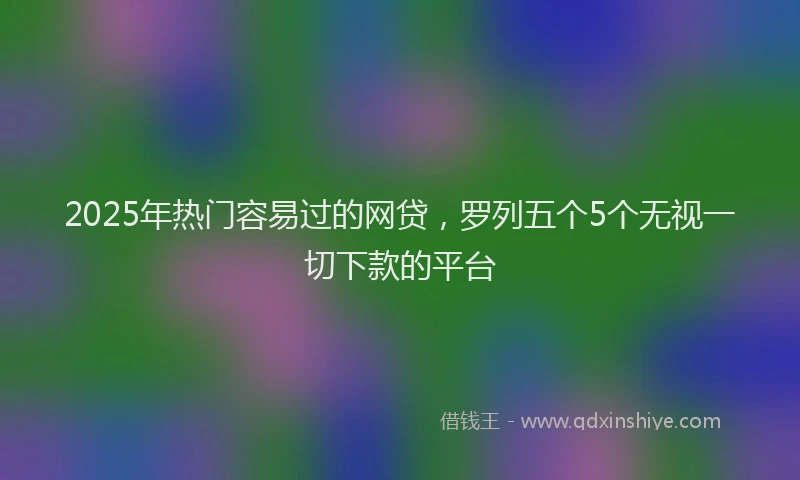 2025年热门容易过的网贷，罗列五个5个无视一切下款的平台