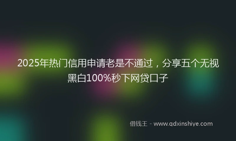 2025年热门信用申请老是不通过，分享五个无视黑白100%秒下网贷口子