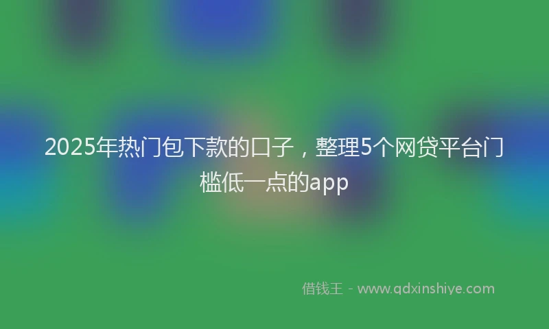 2025年热门包下款的口子，整理5个网贷平台门槛低一点的app