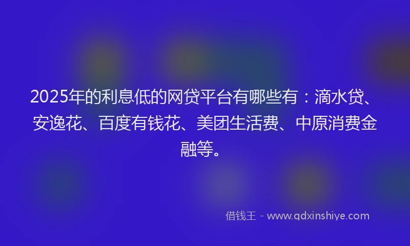 2025年的利息低的网贷平台有哪些有：滴水贷、安逸花、百度有钱花、美团生活费、中原消费金融等。
