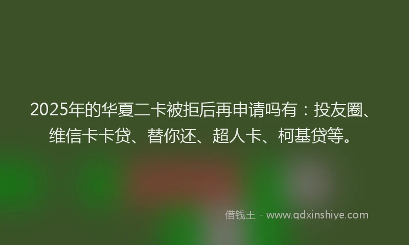 2025年的华夏二卡被拒后再申请吗有：投友圈、维信卡卡贷、替你还、超人卡、柯基贷等。