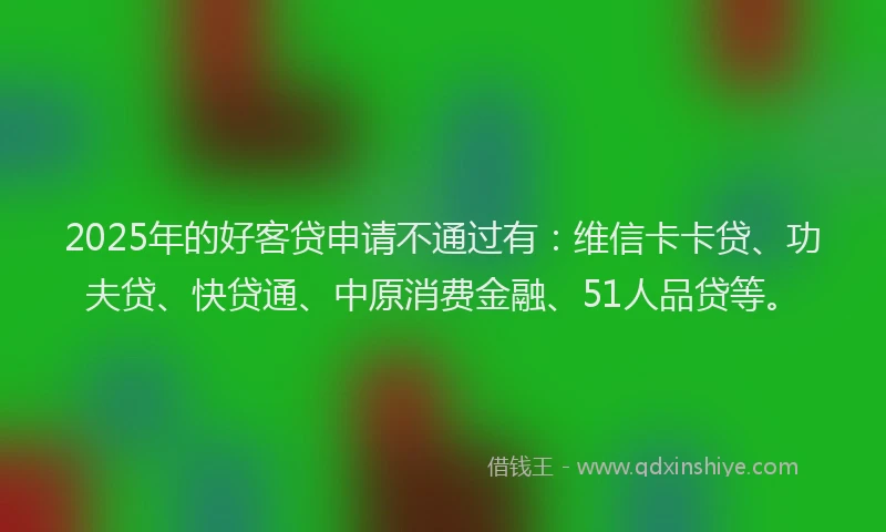 2025年的好客贷申请不通过有：维信卡卡贷、功夫贷、快贷通、中原消费金融、51人品贷等。