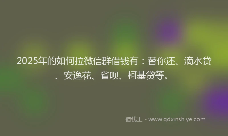 2025年的如何拉微信群借钱有：替你还、滴水贷、安逸花、省呗、柯基贷等。