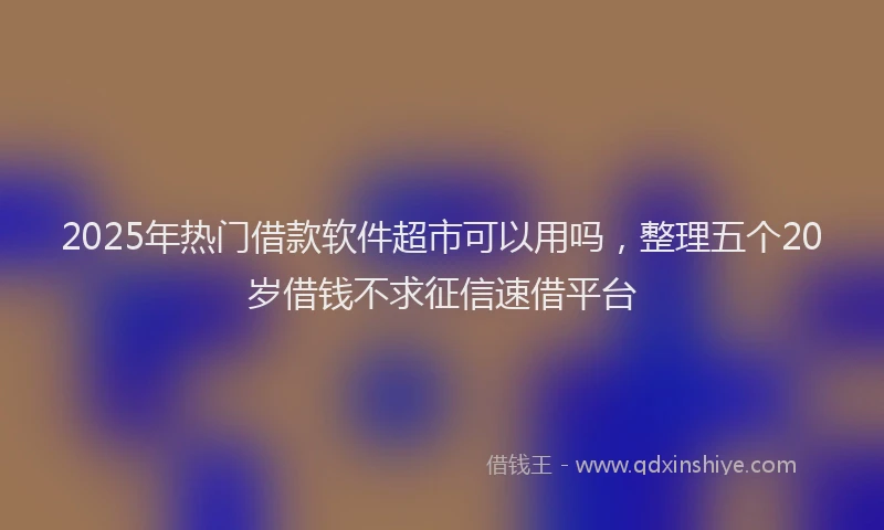 2025年热门借款软件超市可以用吗，整理五个20岁借钱不求征信速借平台