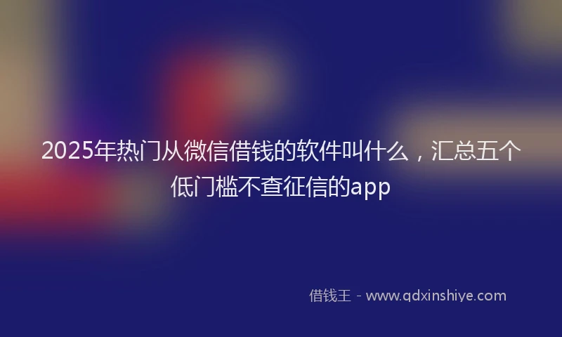2025年热门从微信借钱的软件叫什么，汇总五个低门槛不查征信的app