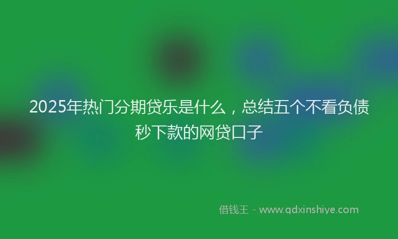2025年热门分期贷乐是什么，总结五个不看负债秒下款的网贷口子