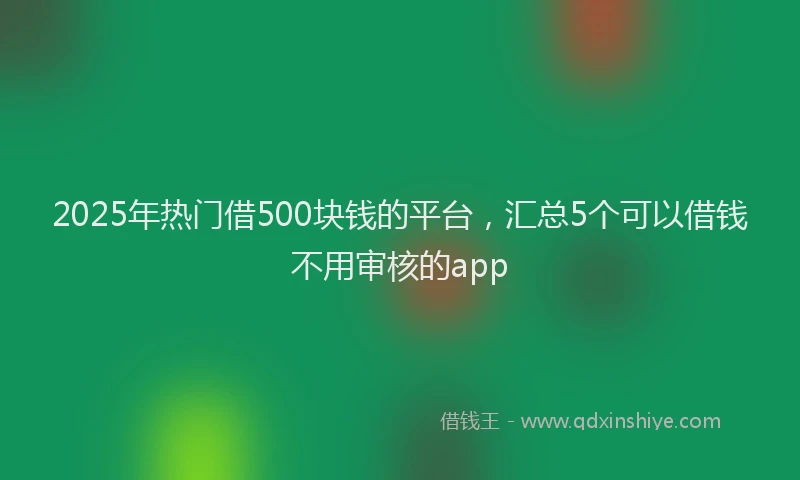 2025年热门借500块钱的平台，汇总5个可以借钱不用审核的app