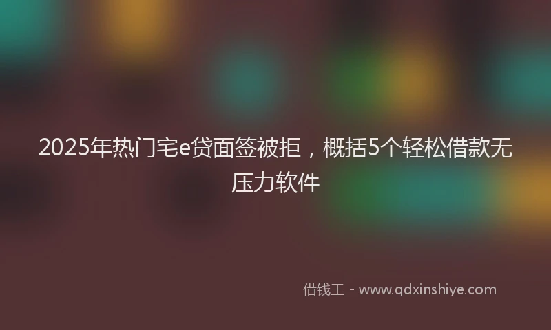 2025年热门宅e贷面签被拒，概括5个轻松借款无压力软件