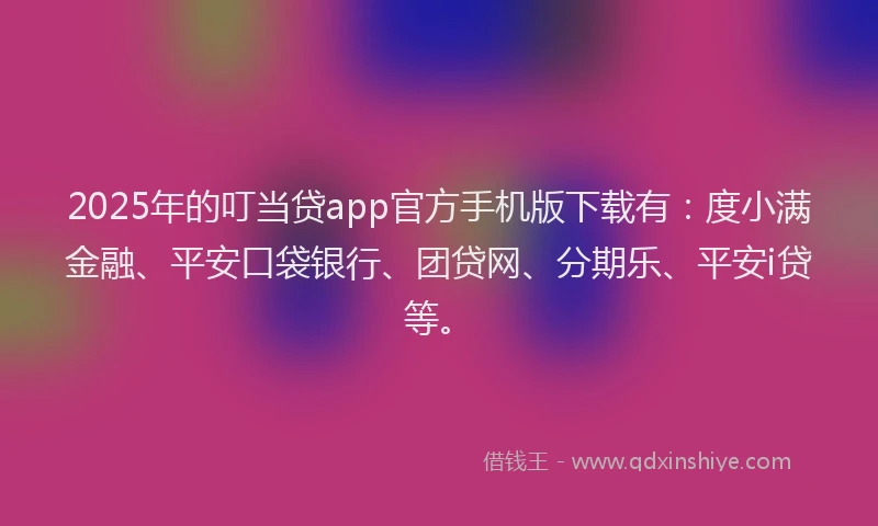 2025年的叮当贷app官方手机版下载有：度小满金融、平安口袋银行、团贷网、分期乐、平安i贷等。