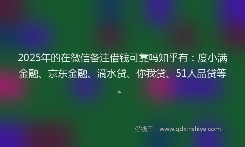 2025年的在微信备注借钱可靠吗知乎有：度小满金融、京东金融、滴水贷、你我贷、51人品贷等。