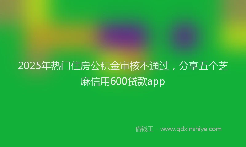 2025年热门住房公积金审核不通过，分享五个芝麻信用600贷款app