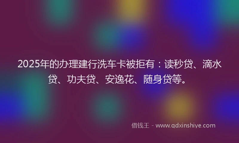 2025年的办理建行洗车卡被拒有：读秒贷、滴水贷、功夫贷、安逸花、随身贷等。