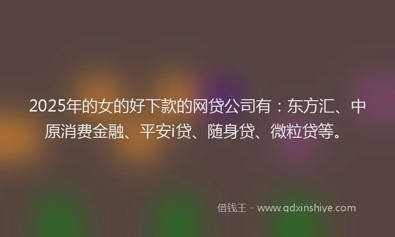 2025年的女的好下款的网贷公司有：东方汇、中原消费金融、平安i贷、随身贷、微粒贷等。