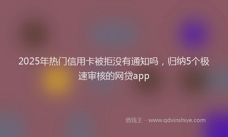 2025年热门信用卡被拒没有通知吗，归纳5个极速审核的网贷app