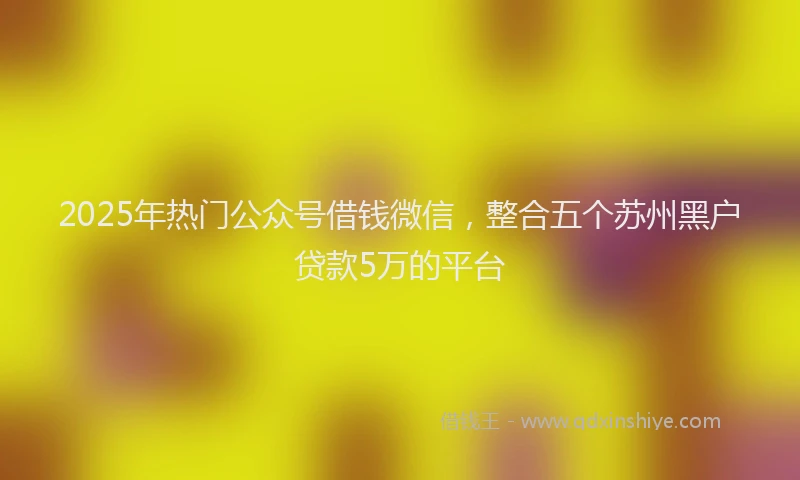 2025年热门公众号借钱微信，整合五个苏州黑户贷款5万的平台