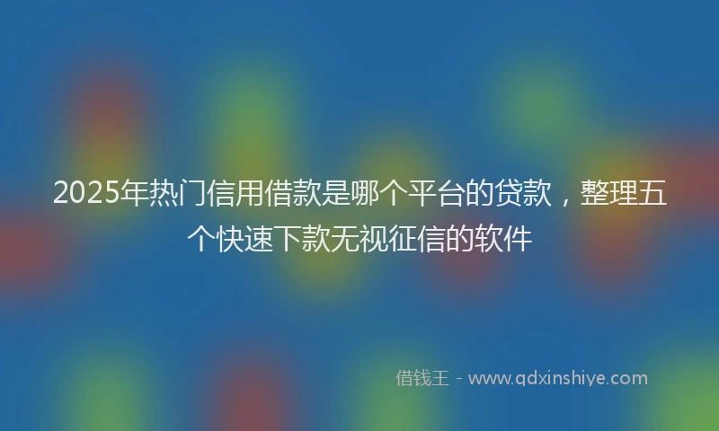 2025年热门信用借款是哪个平台的贷款，整理五个快速下款无视征信的软件