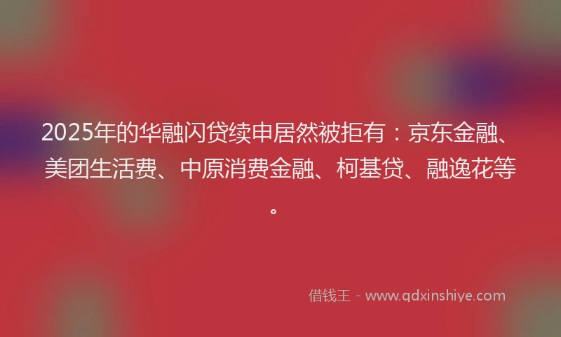 2025年的华融闪贷续申居然被拒有：京东金融、美团生活费、中原消费金融、柯基贷、融逸花等。