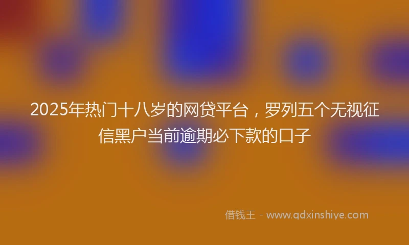2025年热门十八岁的网贷平台，罗列五个无视征信黑户当前逾期必下款的口子