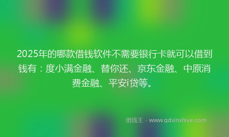 2025年的哪款借钱软件不需要银行卡就可以借到钱有：度小满金融、替你还、京东金融、中原消费金融、平安i贷等。