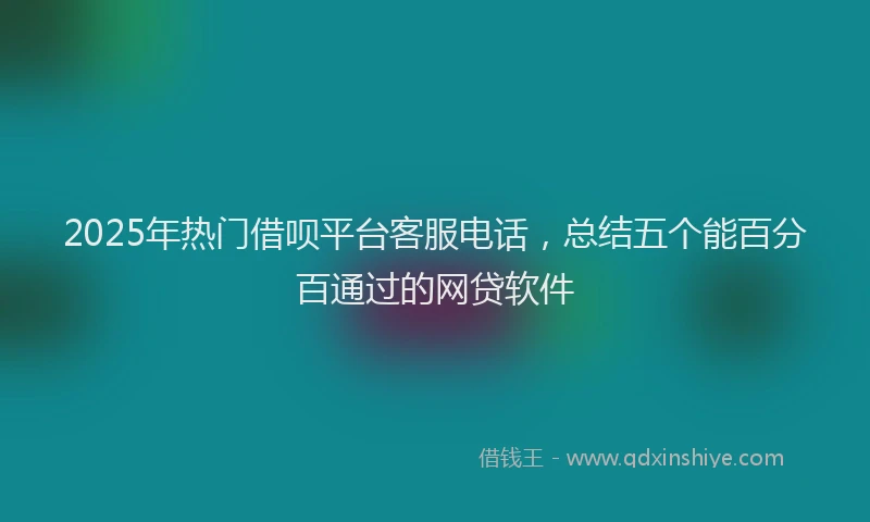 2025年热门借呗平台客服电话，总结五个能百分百通过的网贷软件