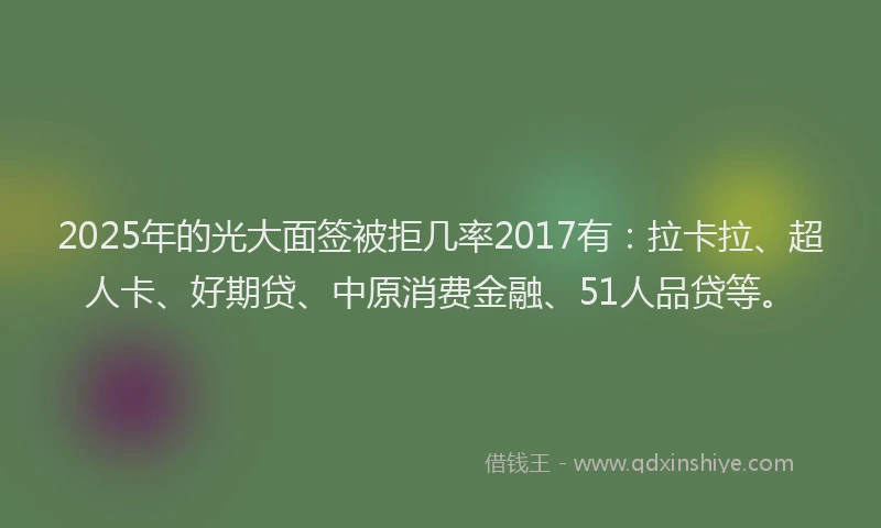 2025年的光大面签被拒几率2017有：拉卡拉、超人卡、好期贷、中原消费金融、51人品贷等。