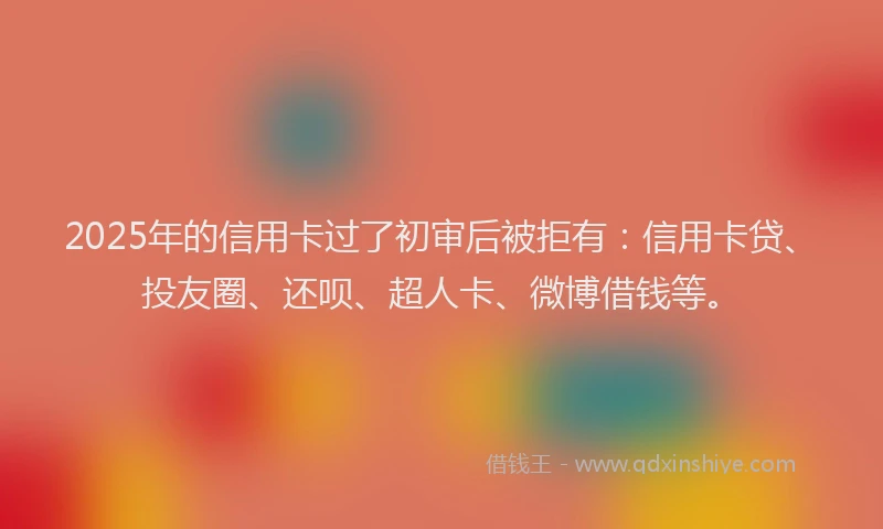2025年的信用卡过了初审后被拒有：信用卡贷、投友圈、还呗、超人卡、微博借钱等。