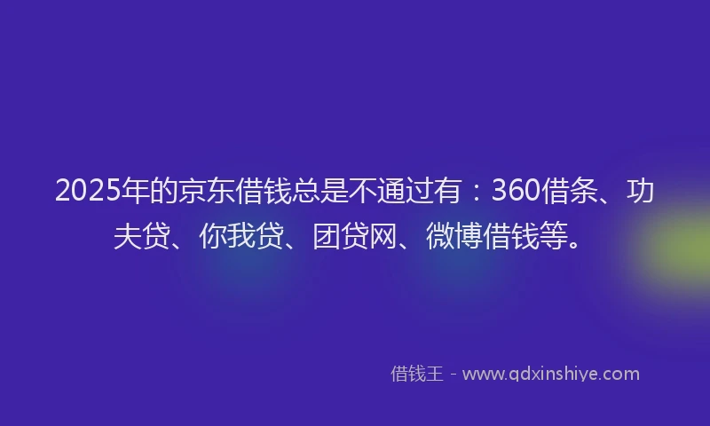 2025年的京东借钱总是不通过有：360借条、功夫贷、你我贷、团贷网、微博借钱等。