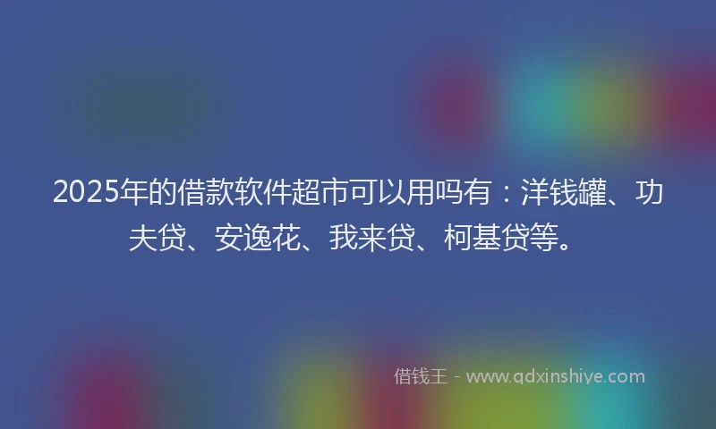 2025年的借款软件超市可以用吗有：洋钱罐、功夫贷、安逸花、我来贷、柯基贷等。